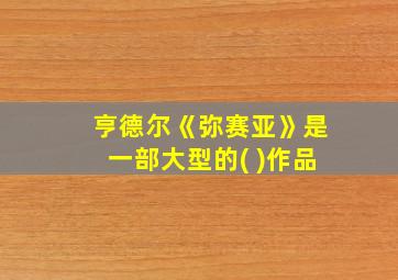 亨德尔《弥赛亚》是一部大型的( )作品